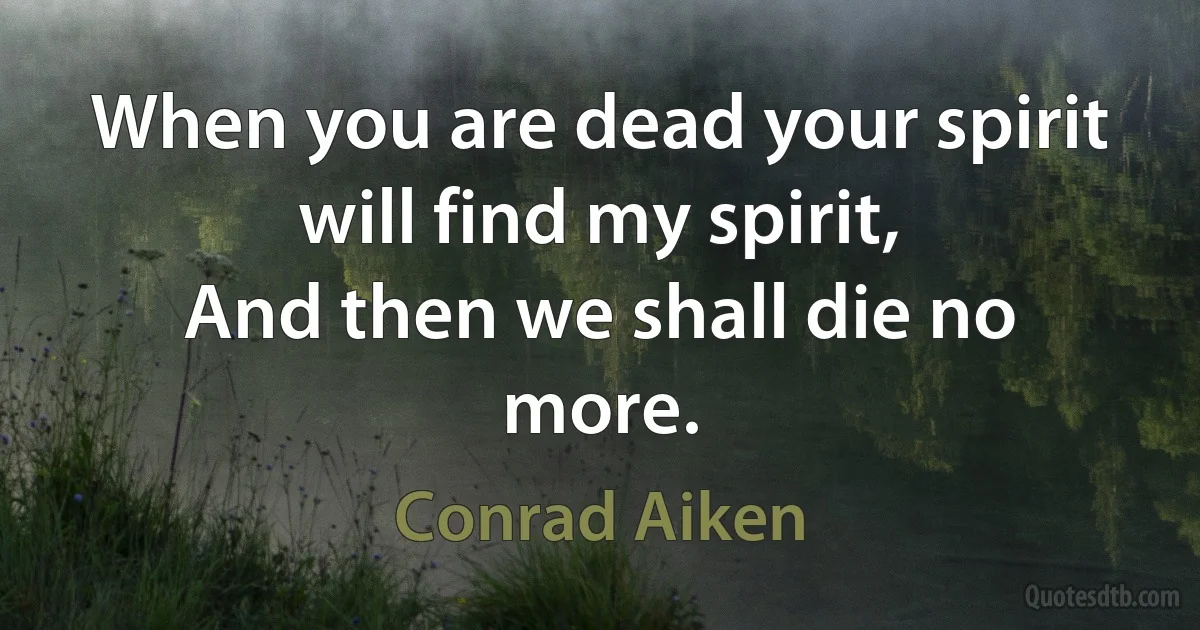 When you are dead your spirit will find my spirit,
And then we shall die no more. (Conrad Aiken)