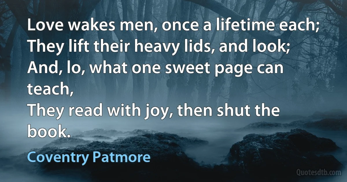 Love wakes men, once a lifetime each;
They lift their heavy lids, and look;
And, lo, what one sweet page can teach,
They read with joy, then shut the book. (Coventry Patmore)