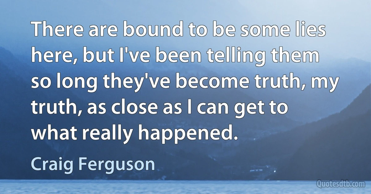 There are bound to be some lies here, but I've been telling them so long they've become truth, my truth, as close as I can get to what really happened. (Craig Ferguson)