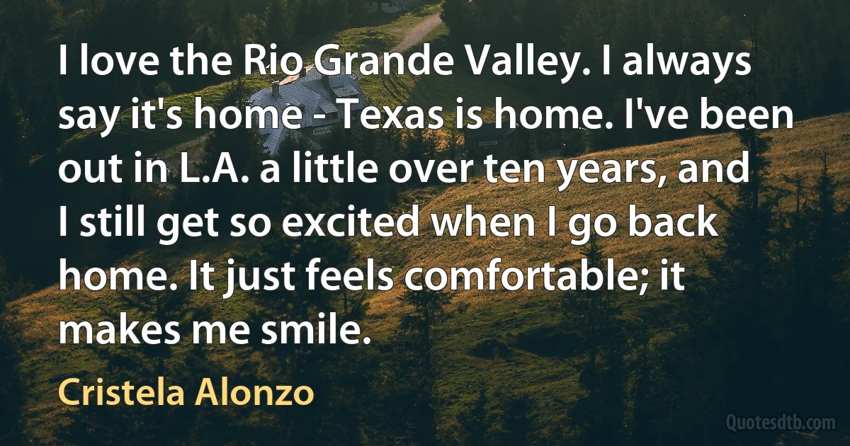 I love the Rio Grande Valley. I always say it's home - Texas is home. I've been out in L.A. a little over ten years, and I still get so excited when I go back home. It just feels comfortable; it makes me smile. (Cristela Alonzo)