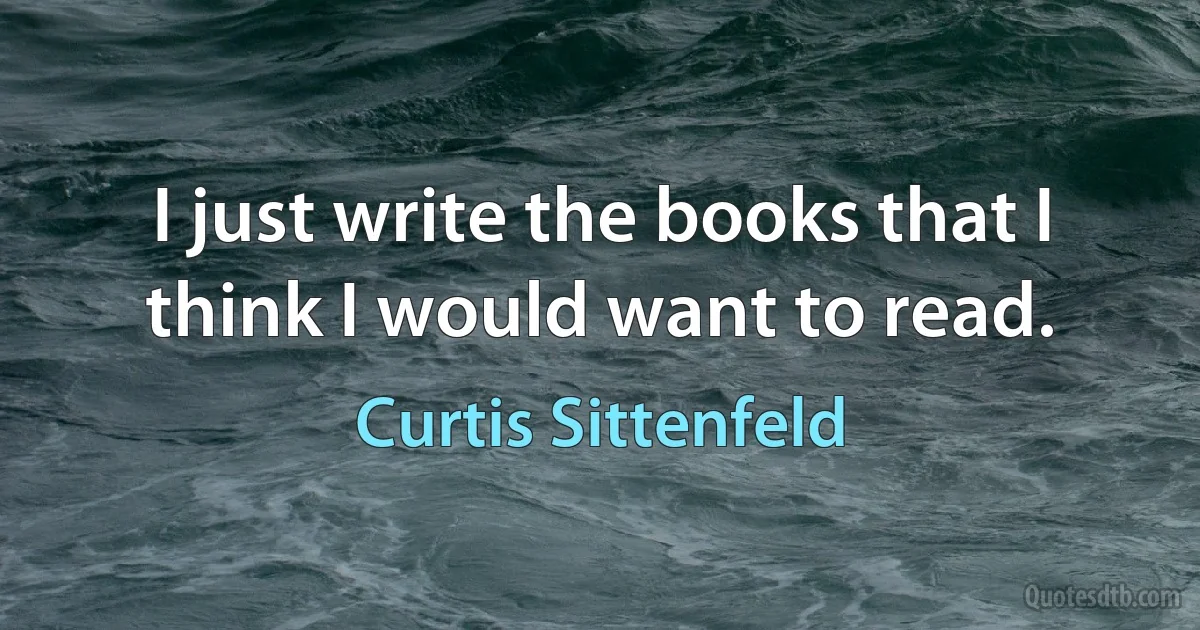 I just write the books that I think I would want to read. (Curtis Sittenfeld)