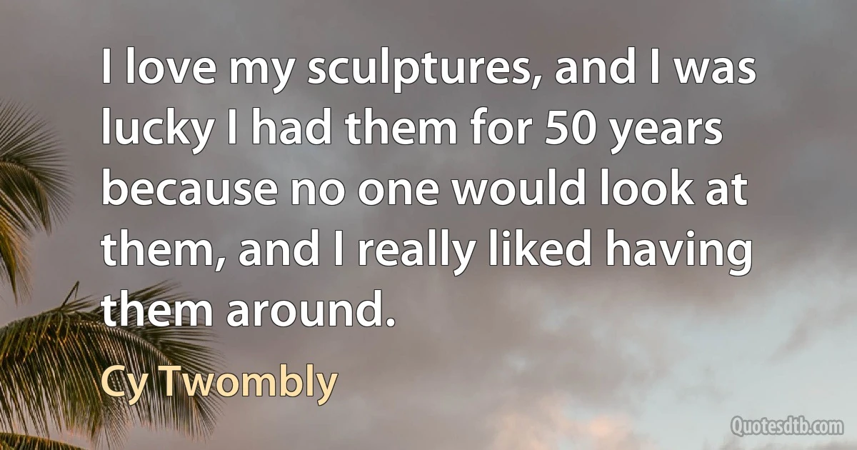 I love my sculptures, and I was lucky I had them for 50 years because no one would look at them, and I really liked having them around. (Cy Twombly)