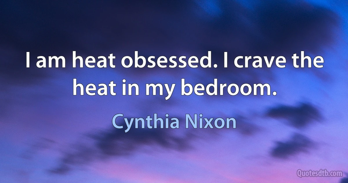 I am heat obsessed. I crave the heat in my bedroom. (Cynthia Nixon)