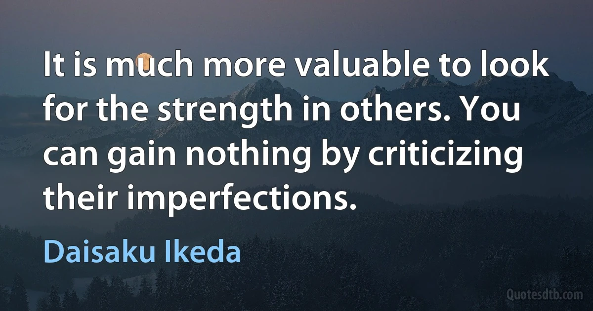 It is much more valuable to look for the strength in others. You can gain nothing by criticizing their imperfections. (Daisaku Ikeda)