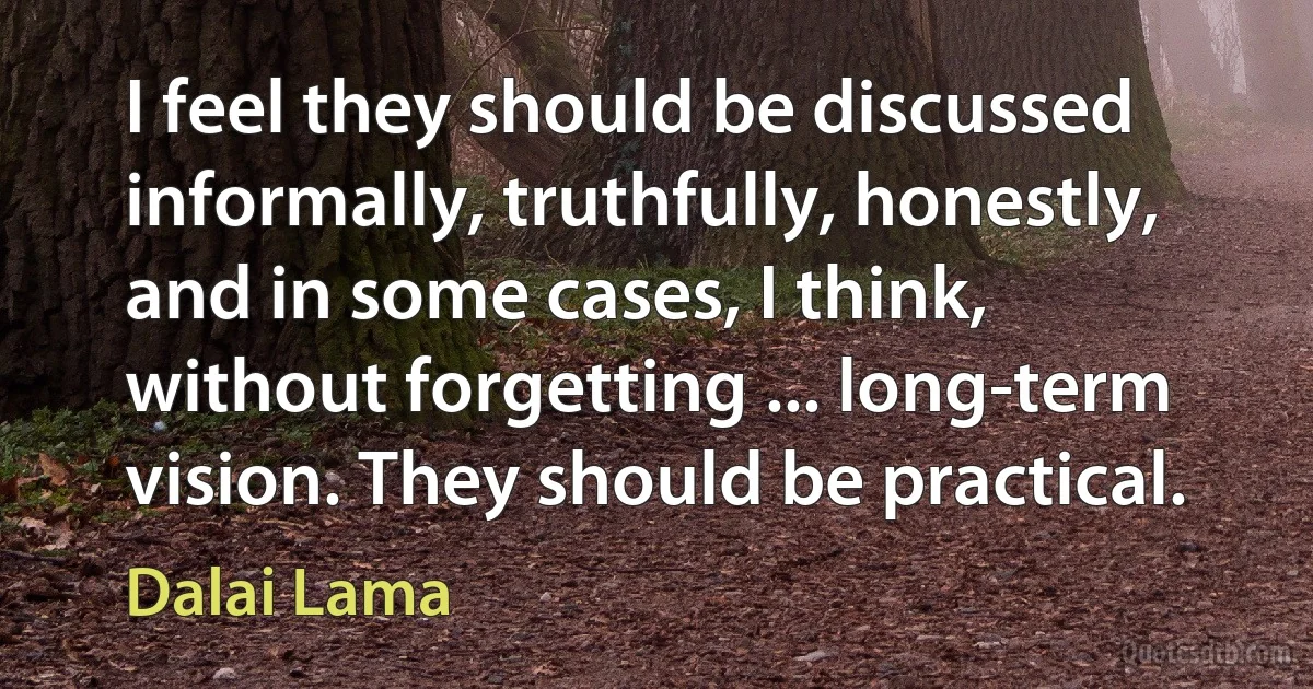 I feel they should be discussed informally, truthfully, honestly, and in some cases, I think, without forgetting ... long-term vision. They should be practical. (Dalai Lama)