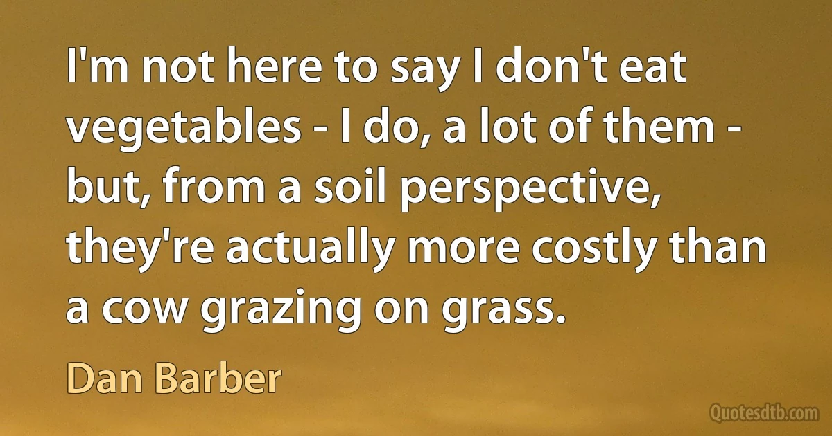 I'm not here to say I don't eat vegetables - I do, a lot of them - but, from a soil perspective, they're actually more costly than a cow grazing on grass. (Dan Barber)