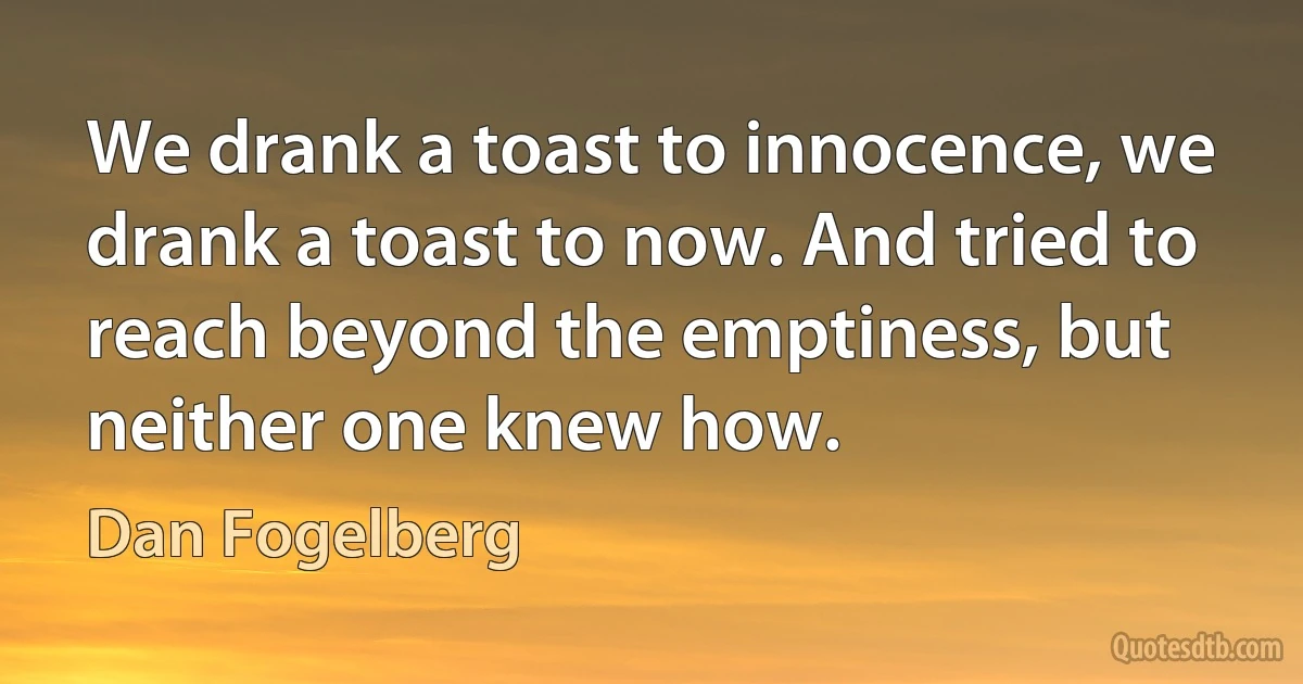 We drank a toast to innocence, we drank a toast to now. And tried to reach beyond the emptiness, but neither one knew how. (Dan Fogelberg)