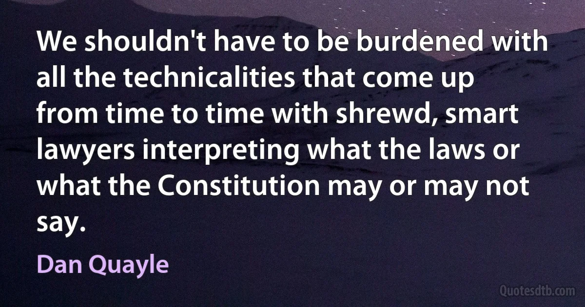 We shouldn't have to be burdened with all the technicalities that come up from time to time with shrewd, smart lawyers interpreting what the laws or what the Constitution may or may not say. (Dan Quayle)