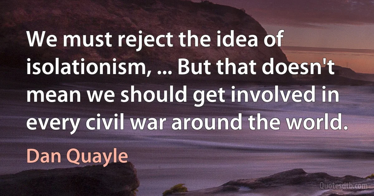 We must reject the idea of isolationism, ... But that doesn't mean we should get involved in every civil war around the world. (Dan Quayle)