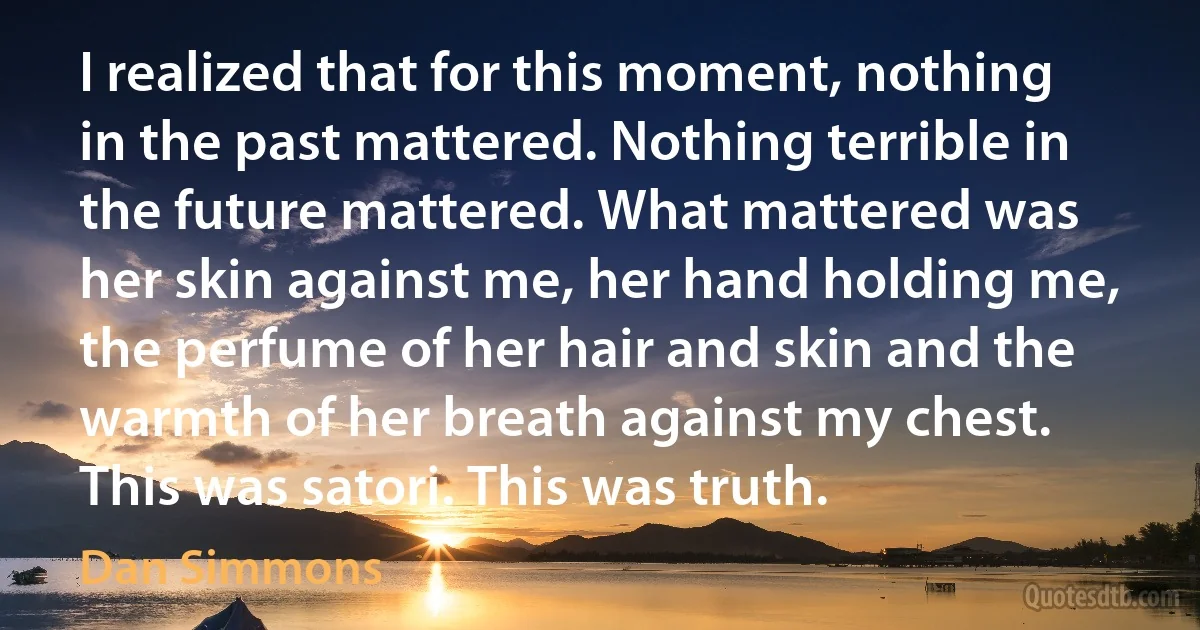 I realized that for this moment, nothing in the past mattered. Nothing terrible in the future mattered. What mattered was her skin against me, her hand holding me, the perfume of her hair and skin and the warmth of her breath against my chest. This was satori. This was truth. (Dan Simmons)