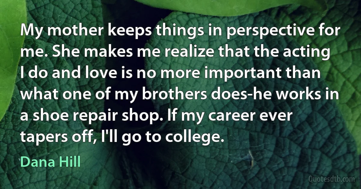 My mother keeps things in perspective for me. She makes me realize that the acting I do and love is no more important than what one of my brothers does-he works in a shoe repair shop. If my career ever tapers off, I'll go to college. (Dana Hill)