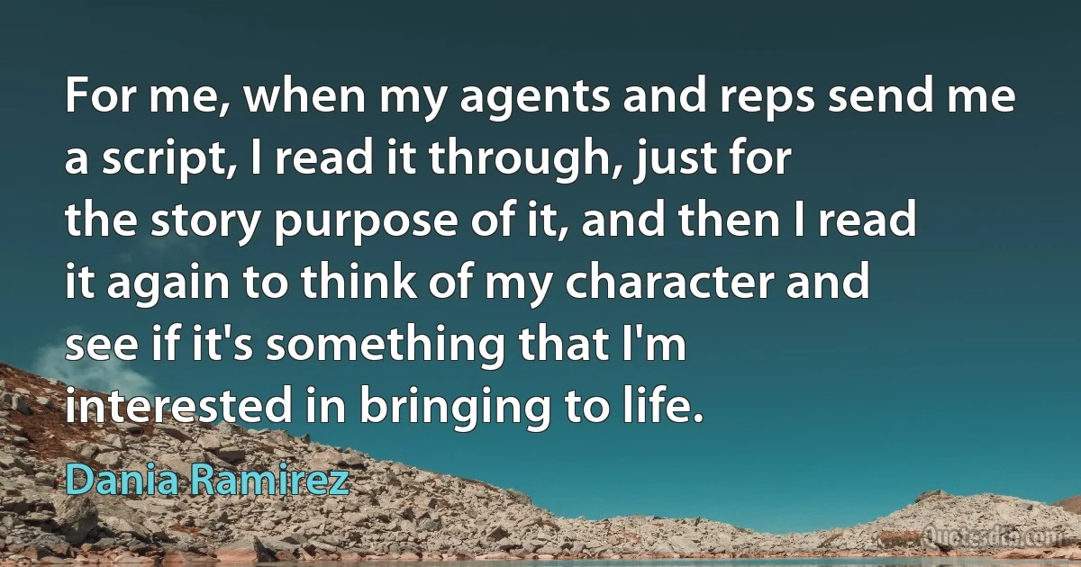 For me, when my agents and reps send me a script, I read it through, just for the story purpose of it, and then I read it again to think of my character and see if it's something that I'm interested in bringing to life. (Dania Ramirez)