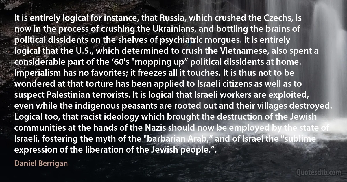 It is entirely logical for instance, that Russia, which crushed the Czechs, is now in the process of crushing the Ukrainians, and bottling the brains of political dissidents on the shelves of psychiatric morgues. It is entirely logical that the U.S., which determined to crush the Vietnamese, also spent a considerable part of the ‘60's "mopping up” political dissidents at home. Imperialism has no favorites; it freezes all it touches. It is thus not to be wondered at that torture has been applied to Israeli citizens as well as to suspect Palestinian terrorists. It is logical that Israeli workers are exploited, even while the indigenous peasants are rooted out and their villages destroyed. Logical too, that racist ideology which brought the destruction of the Jewish communities at the hands of the Nazis should now be employed by the state of Israeli, fostering the myth of the "barbarian Arab,” and of Israel the "sublime expression of the liberation of the Jewish people.”. (Daniel Berrigan)