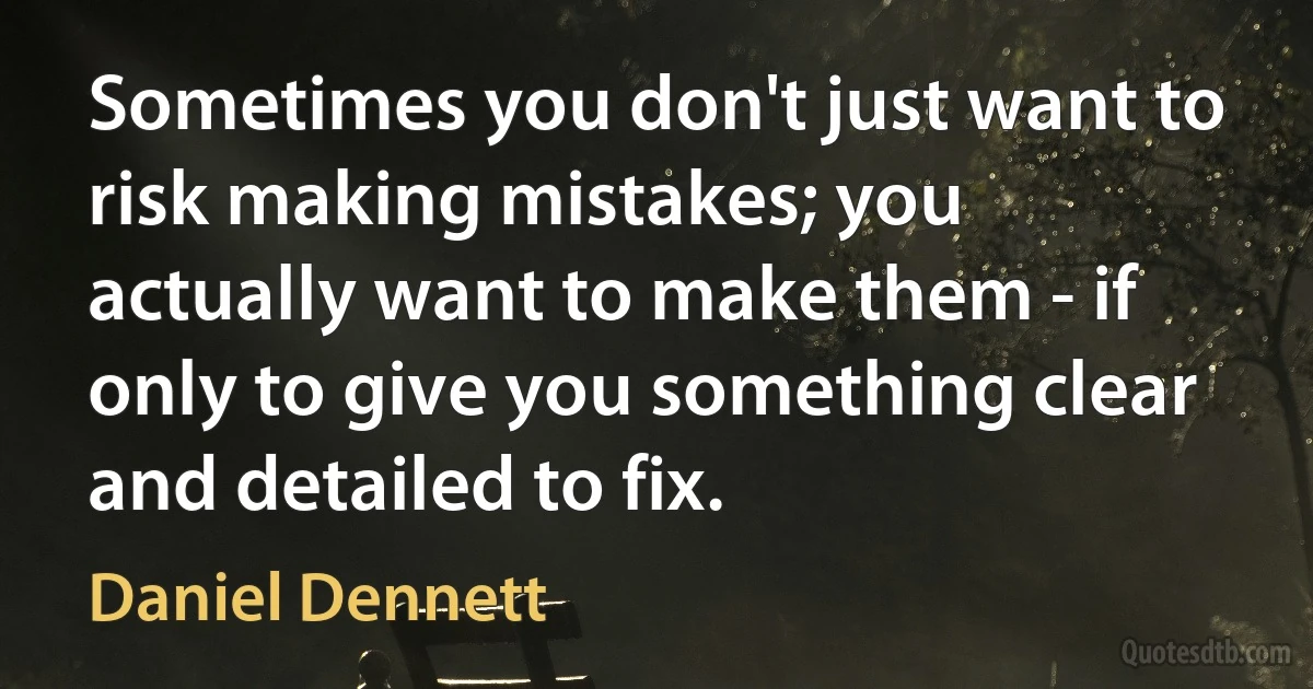 Sometimes you don't just want to risk making mistakes; you actually want to make them - if only to give you something clear and detailed to fix. (Daniel Dennett)