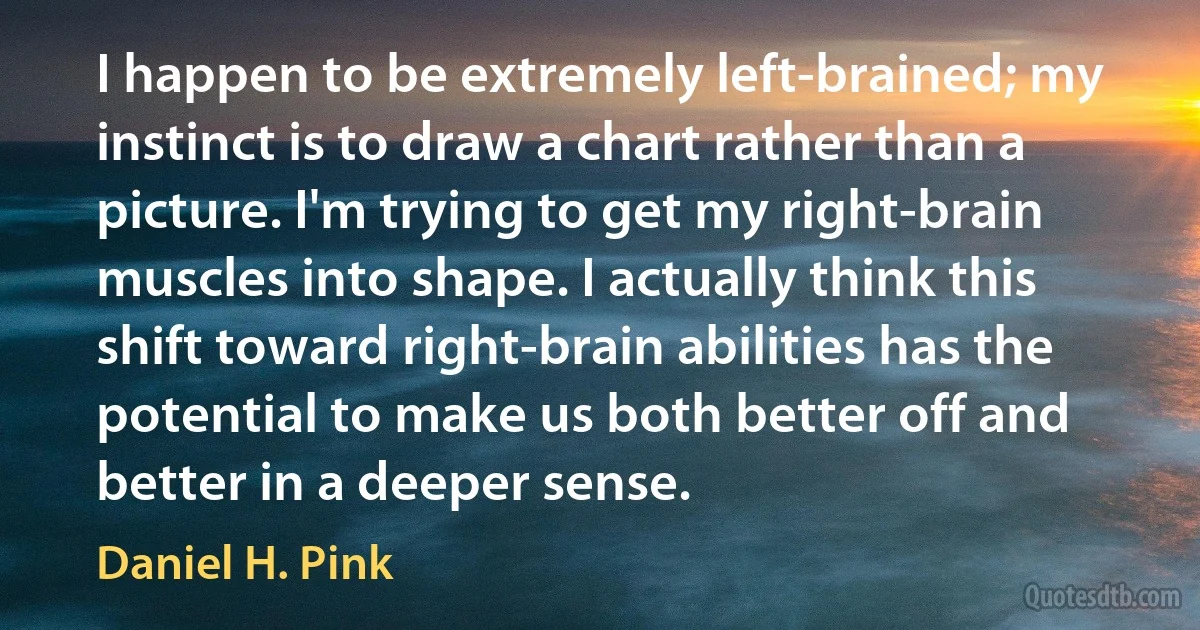 I happen to be extremely left-brained; my instinct is to draw a chart rather than a picture. I'm trying to get my right-brain muscles into shape. I actually think this shift toward right-brain abilities has the potential to make us both better off and better in a deeper sense. (Daniel H. Pink)