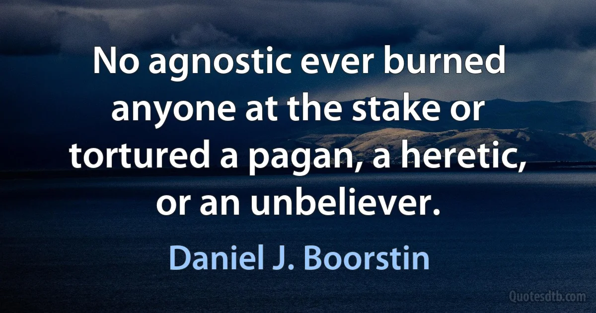 No agnostic ever burned anyone at the stake or tortured a pagan, a heretic, or an unbeliever. (Daniel J. Boorstin)