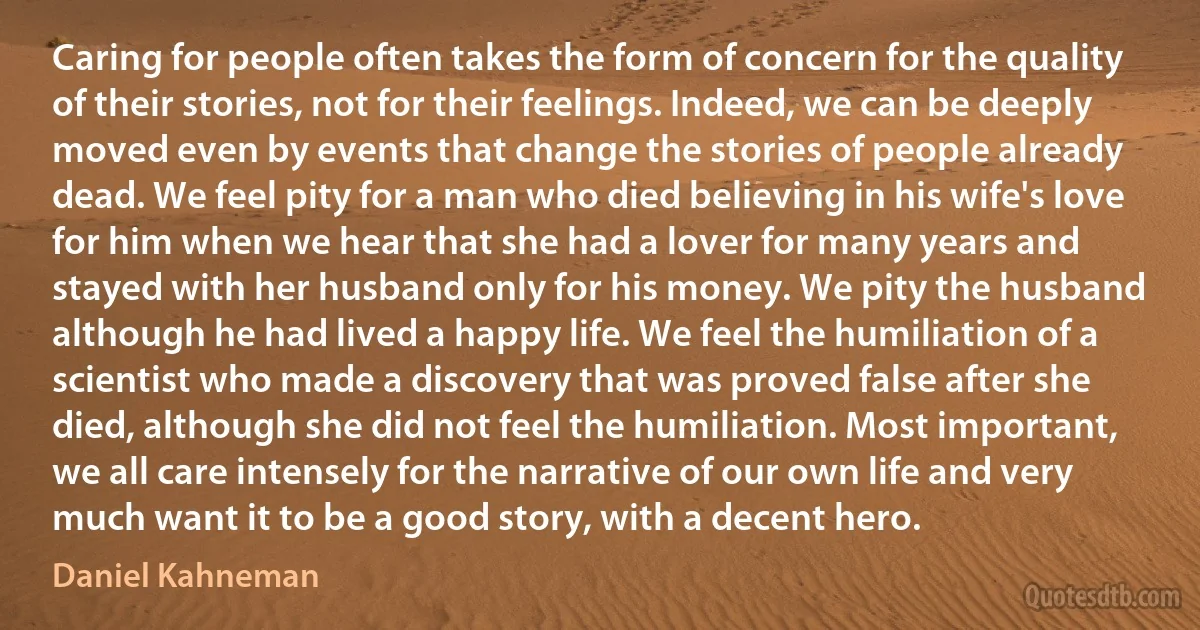 Caring for people often takes the form of concern for the quality of their stories, not for their feelings. Indeed, we can be deeply moved even by events that change the stories of people already dead. We feel pity for a man who died believing in his wife's love for him when we hear that she had a lover for many years and stayed with her husband only for his money. We pity the husband although he had lived a happy life. We feel the humiliation of a scientist who made a discovery that was proved false after she died, although she did not feel the humiliation. Most important, we all care intensely for the narrative of our own life and very much want it to be a good story, with a decent hero. (Daniel Kahneman)