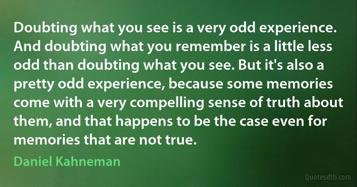 Doubting what you see is a very odd experience. And doubting what you remember is a little less odd than doubting what you see. But it's also a pretty odd experience, because some memories come with a very compelling sense of truth about them, and that happens to be the case even for memories that are not true. (Daniel Kahneman)