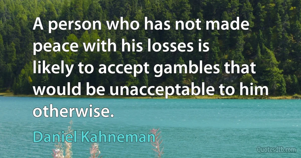 A person who has not made peace with his losses is likely to accept gambles that would be unacceptable to him otherwise. (Daniel Kahneman)