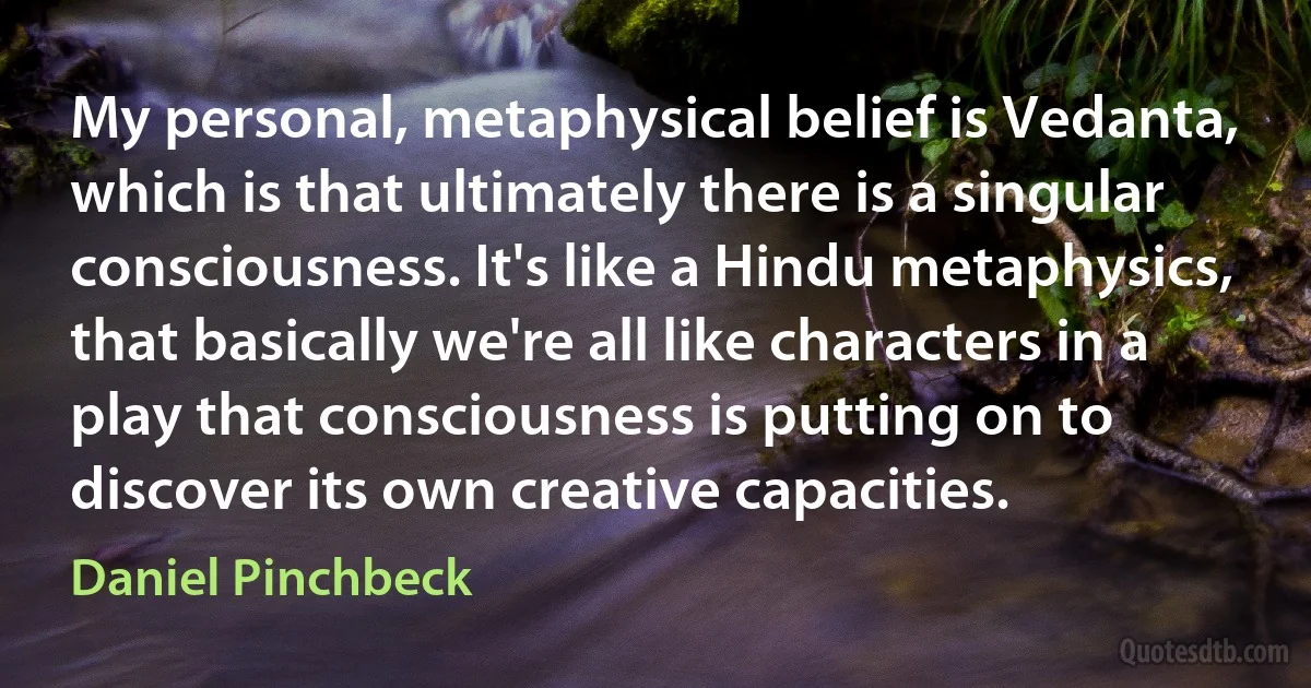 My personal, metaphysical belief is Vedanta, which is that ultimately there is a singular consciousness. It's like a Hindu metaphysics, that basically we're all like characters in a play that consciousness is putting on to discover its own creative capacities. (Daniel Pinchbeck)