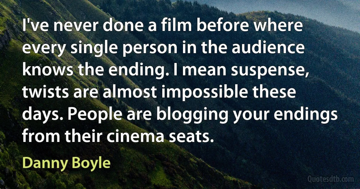 I've never done a film before where every single person in the audience knows the ending. I mean suspense, twists are almost impossible these days. People are blogging your endings from their cinema seats. (Danny Boyle)