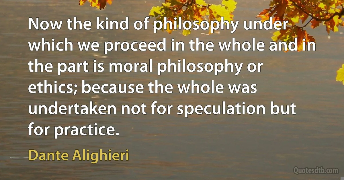 Now the kind of philosophy under which we proceed in the whole and in the part is moral philosophy or ethics; because the whole was undertaken not for speculation but for practice. (Dante Alighieri)