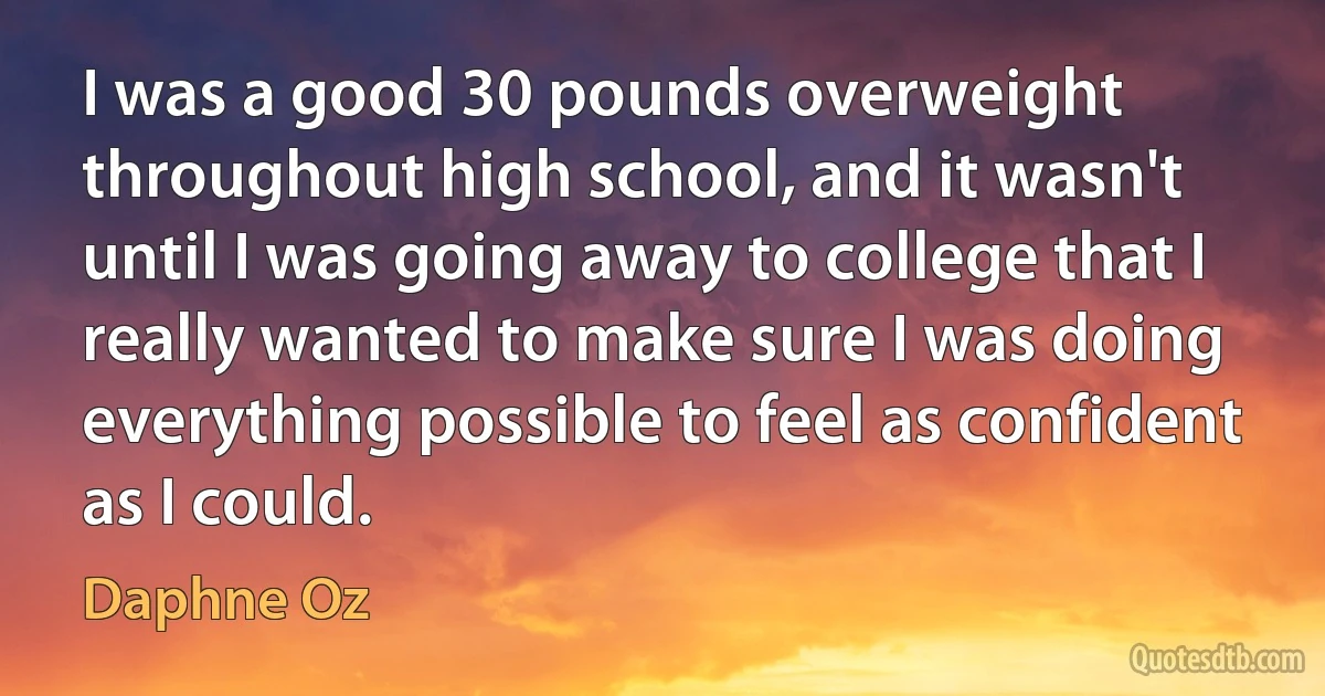 I was a good 30 pounds overweight throughout high school, and it wasn't until I was going away to college that I really wanted to make sure I was doing everything possible to feel as confident as I could. (Daphne Oz)