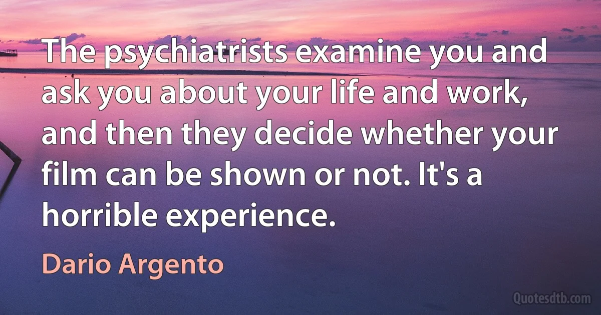 The psychiatrists examine you and ask you about your life and work, and then they decide whether your film can be shown or not. It's a horrible experience. (Dario Argento)