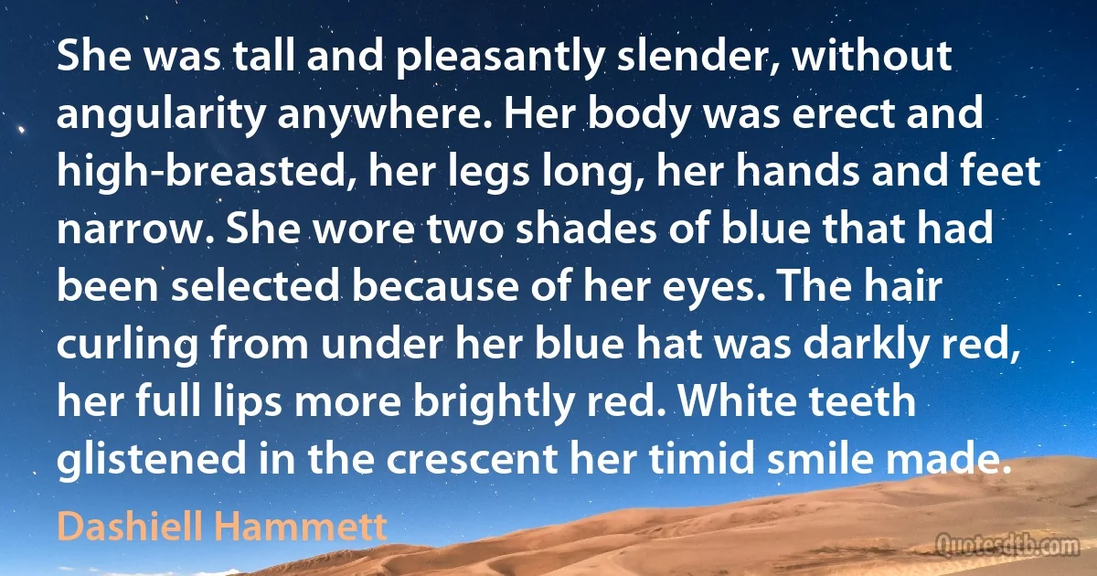 She was tall and pleasantly slender, without angularity anywhere. Her body was erect and high-breasted, her legs long, her hands and feet narrow. She wore two shades of blue that had been selected because of her eyes. The hair curling from under her blue hat was darkly red, her full lips more brightly red. White teeth glistened in the crescent her timid smile made. (Dashiell Hammett)