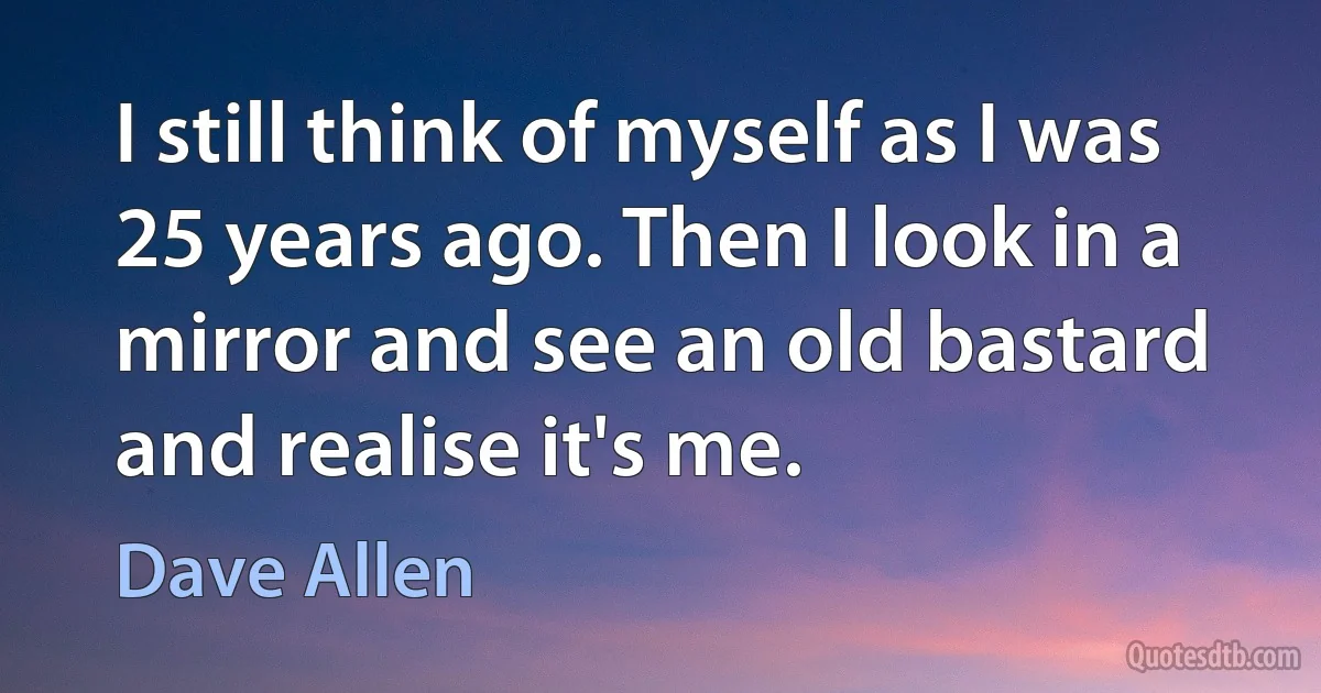 I still think of myself as I was 25 years ago. Then I look in a mirror and see an old bastard and realise it's me. (Dave Allen)