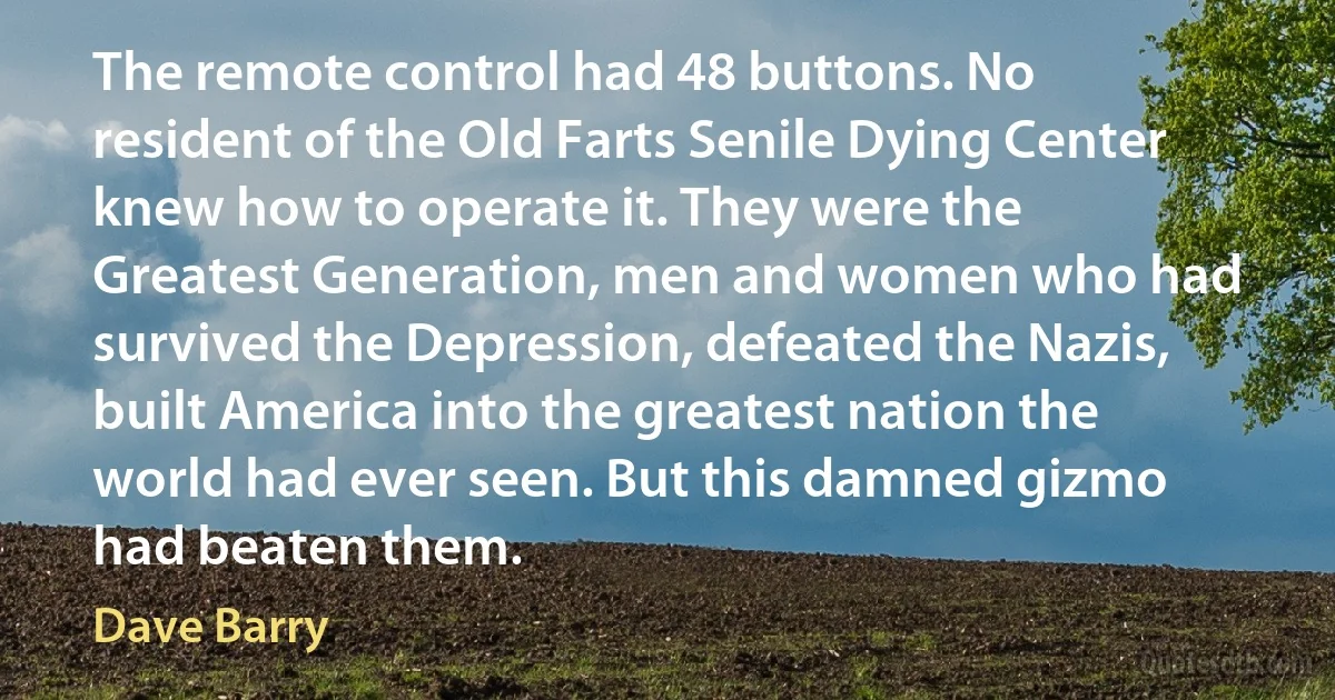 The remote control had 48 buttons. No resident of the Old Farts Senile Dying Center knew how to operate it. They were the Greatest Generation, men and women who had survived the Depression, defeated the Nazis, built America into the greatest nation the world had ever seen. But this damned gizmo had beaten them. (Dave Barry)