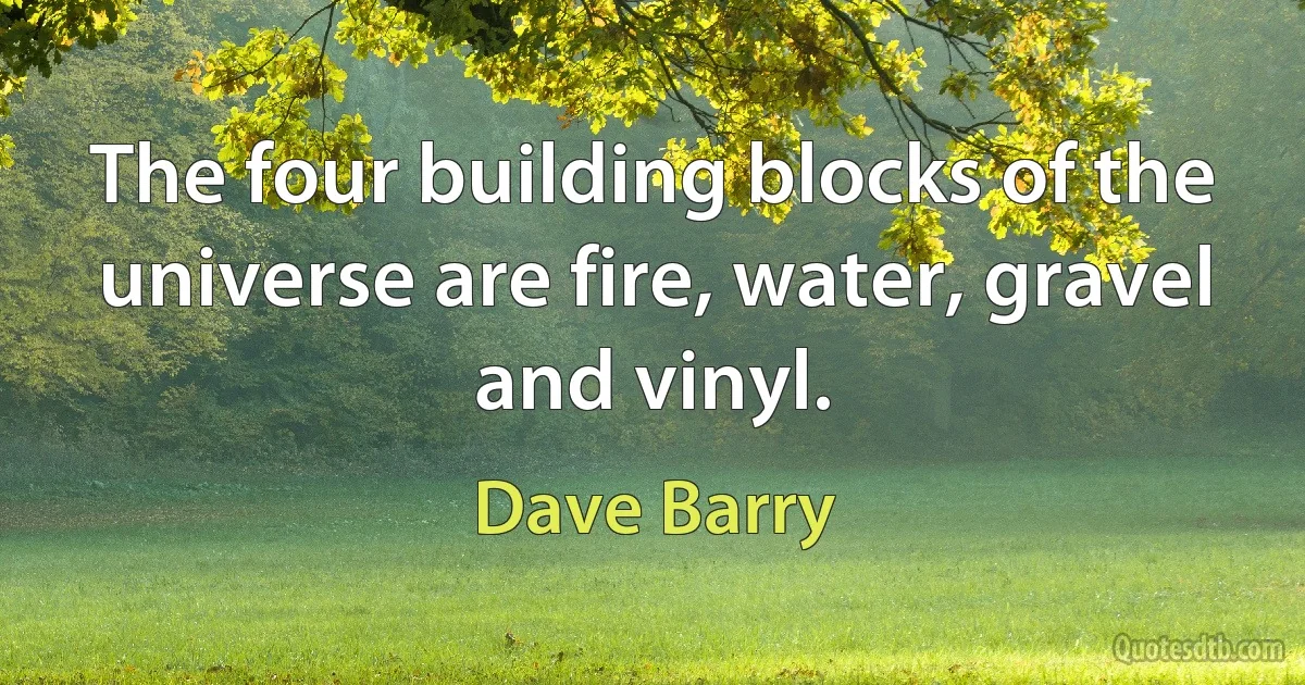 The four building blocks of the universe are fire, water, gravel and vinyl. (Dave Barry)