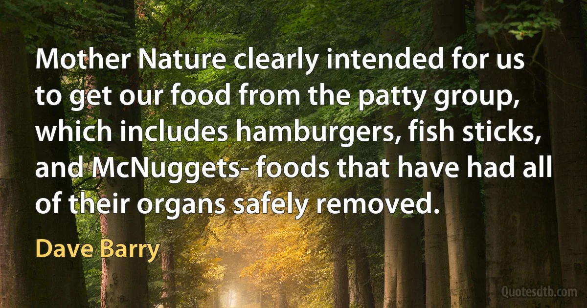 Mother Nature clearly intended for us to get our food from the patty group, which includes hamburgers, fish sticks, and McNuggets- foods that have had all of their organs safely removed. (Dave Barry)