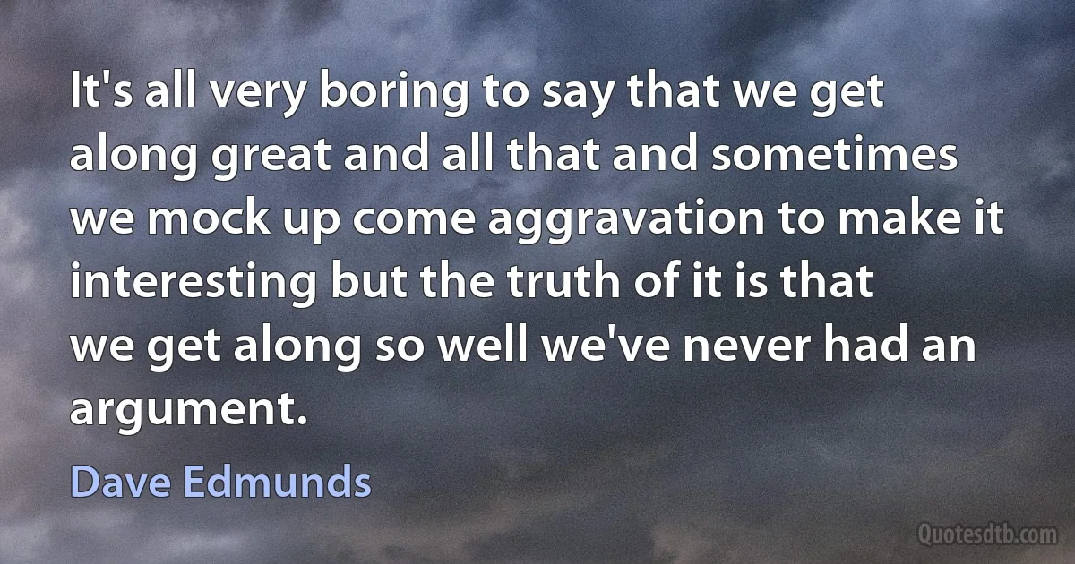 It's all very boring to say that we get along great and all that and sometimes we mock up come aggravation to make it interesting but the truth of it is that we get along so well we've never had an argument. (Dave Edmunds)