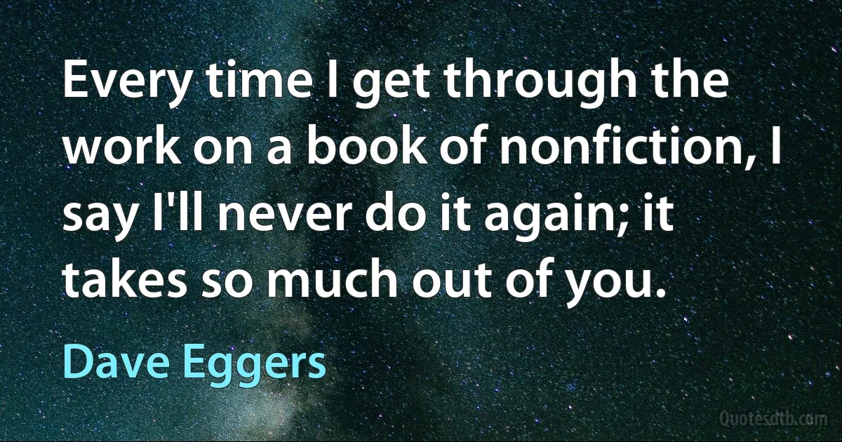 Every time I get through the work on a book of nonfiction, I say I'll never do it again; it takes so much out of you. (Dave Eggers)