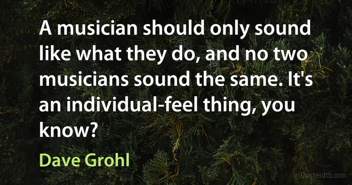 A musician should only sound like what they do, and no two musicians sound the same. It's an individual-feel thing, you know? (Dave Grohl)