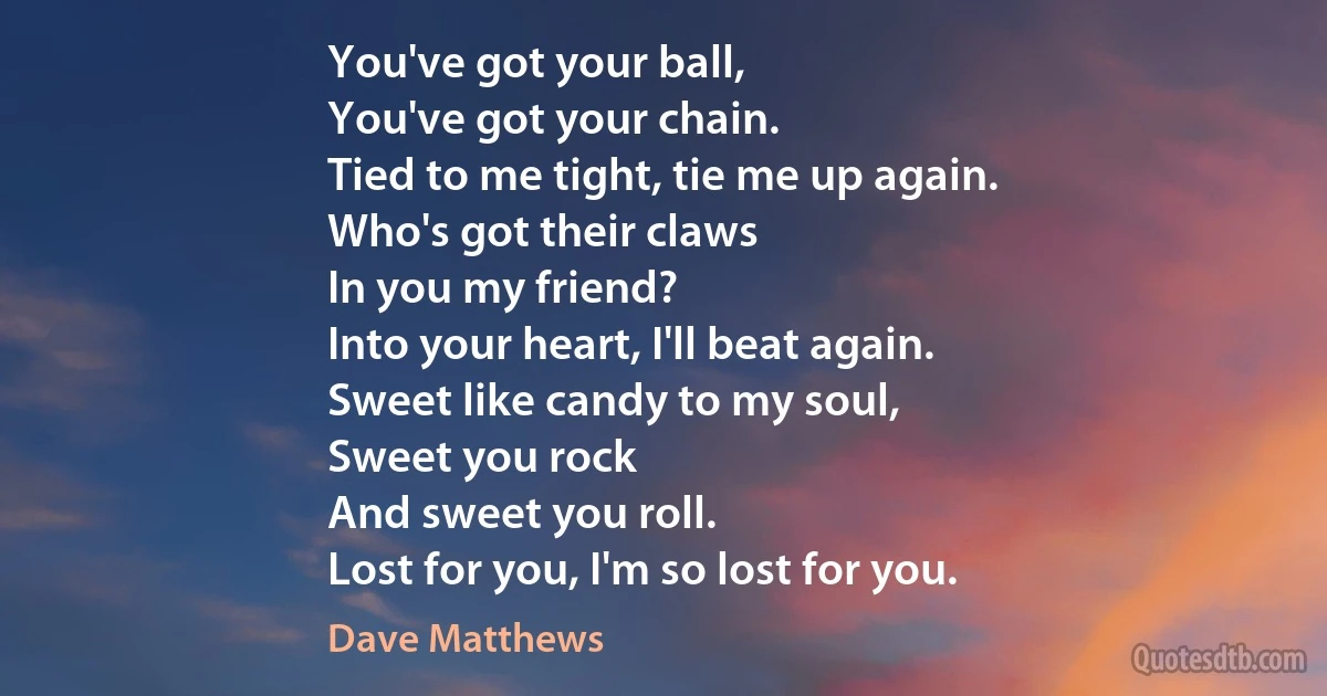 You've got your ball,
You've got your chain.
Tied to me tight, tie me up again.
Who's got their claws
In you my friend?
Into your heart, I'll beat again.
Sweet like candy to my soul,
Sweet you rock
And sweet you roll.
Lost for you, I'm so lost for you. (Dave Matthews)