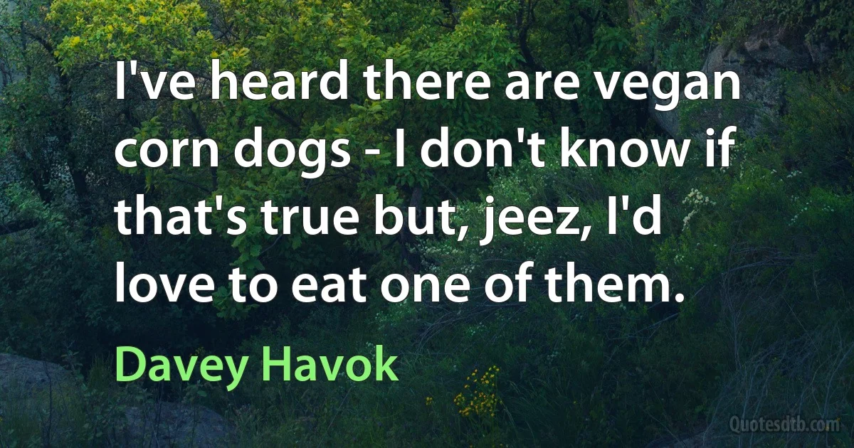 I've heard there are vegan corn dogs - I don't know if that's true but, jeez, I'd love to eat one of them. (Davey Havok)