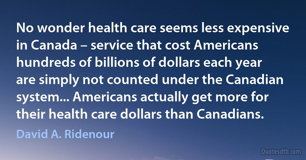 No wonder health care seems less expensive in Canada – service that cost Americans hundreds of billions of dollars each year are simply not counted under the Canadian system... Americans actually get more for their health care dollars than Canadians. (David A. Ridenour)