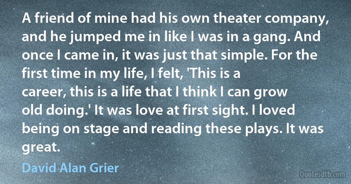 A friend of mine had his own theater company, and he jumped me in like I was in a gang. And once I came in, it was just that simple. For the first time in my life, I felt, 'This is a career, this is a life that I think I can grow old doing.' It was love at first sight. I loved being on stage and reading these plays. It was great. (David Alan Grier)