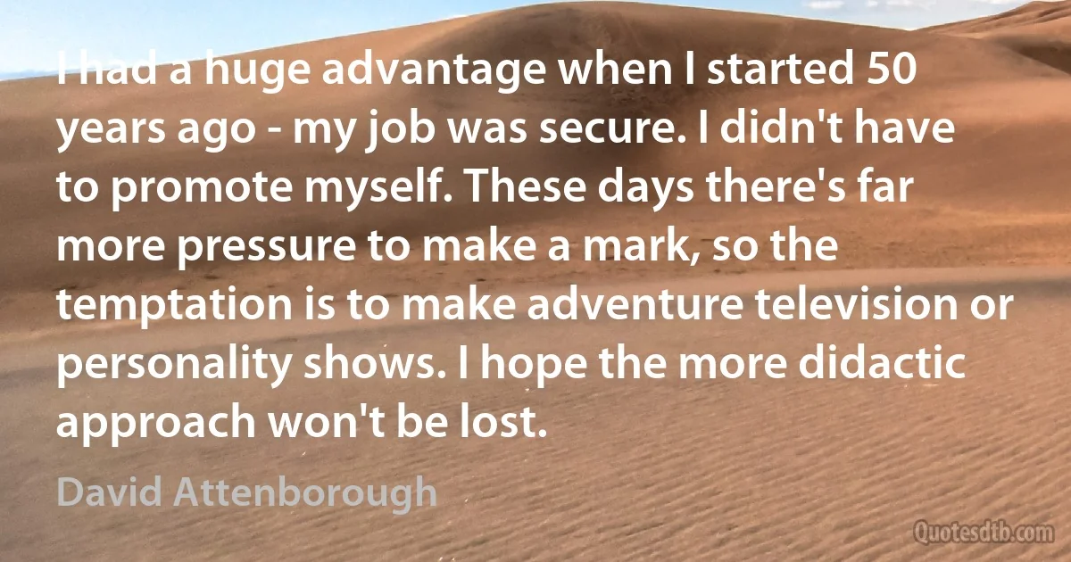 I had a huge advantage when I started 50 years ago - my job was secure. I didn't have to promote myself. These days there's far more pressure to make a mark, so the temptation is to make adventure television or personality shows. I hope the more didactic approach won't be lost. (David Attenborough)