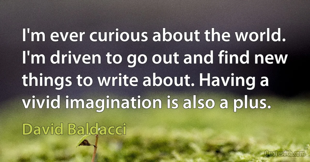 I'm ever curious about the world. I'm driven to go out and find new things to write about. Having a vivid imagination is also a plus. (David Baldacci)