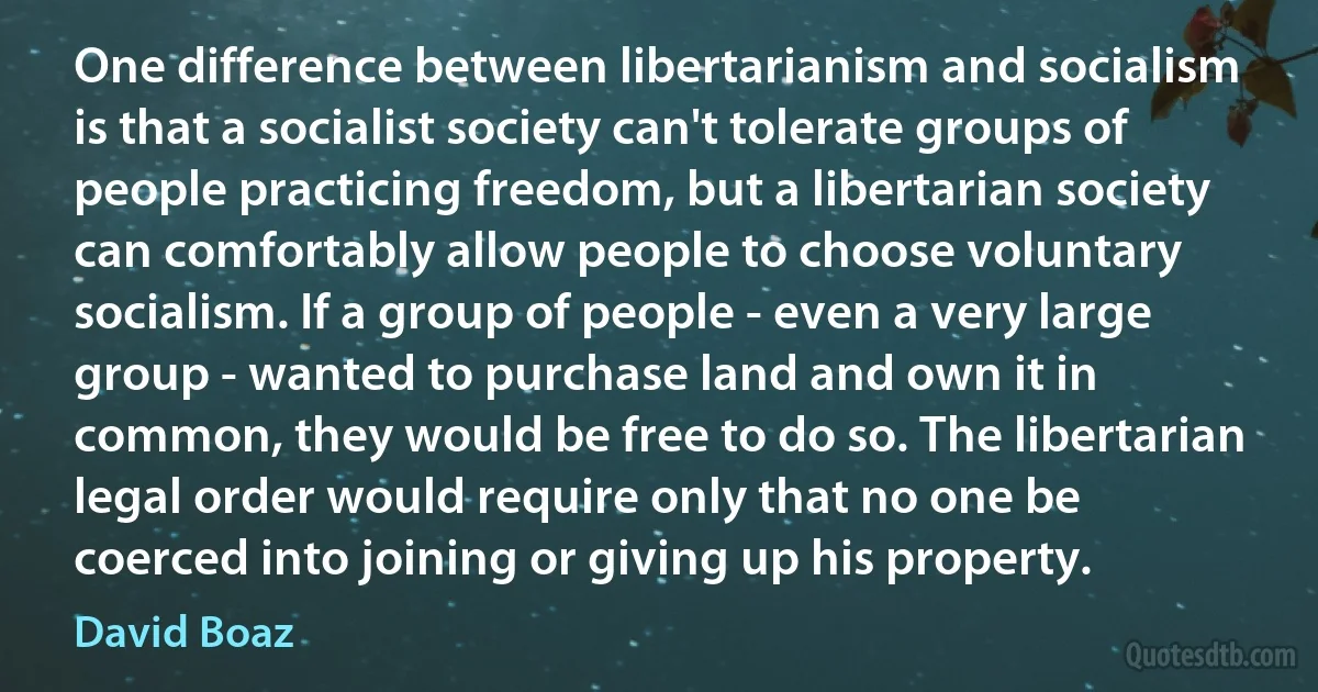 One difference between libertarianism and socialism is that a socialist society can't tolerate groups of people practicing freedom, but a libertarian society can comfortably allow people to choose voluntary socialism. If a group of people - even a very large group - wanted to purchase land and own it in common, they would be free to do so. The libertarian legal order would require only that no one be coerced into joining or giving up his property. (David Boaz)