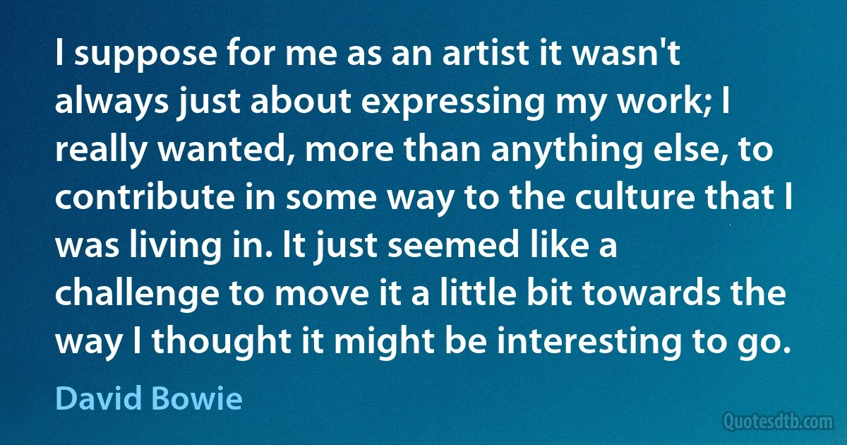 I suppose for me as an artist it wasn't always just about expressing my work; I really wanted, more than anything else, to contribute in some way to the culture that I was living in. It just seemed like a challenge to move it a little bit towards the way I thought it might be interesting to go. (David Bowie)