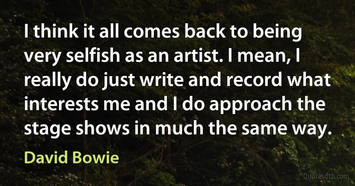 I think it all comes back to being very selfish as an artist. I mean, I really do just write and record what interests me and I do approach the stage shows in much the same way. (David Bowie)