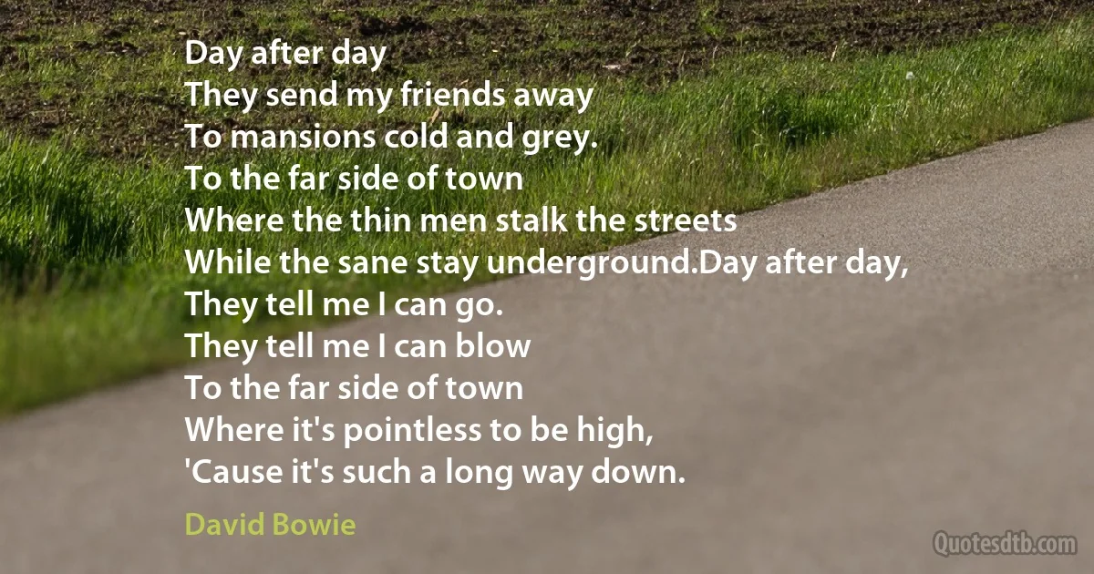 Day after day
They send my friends away
To mansions cold and grey.
To the far side of town
Where the thin men stalk the streets
While the sane stay underground.Day after day,
They tell me I can go.
They tell me I can blow
To the far side of town
Where it's pointless to be high,
'Cause it's such a long way down. (David Bowie)