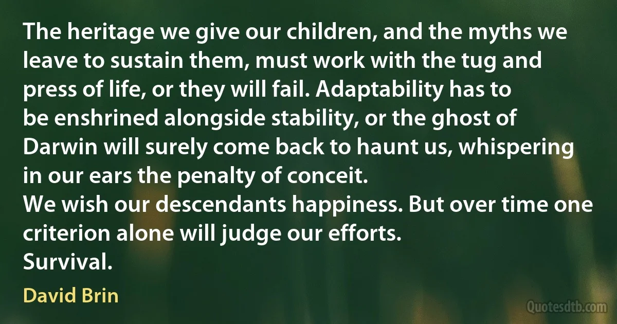 The heritage we give our children, and the myths we leave to sustain them, must work with the tug and press of life, or they will fail. Adaptability has to be enshrined alongside stability, or the ghost of Darwin will surely come back to haunt us, whispering in our ears the penalty of conceit.
We wish our descendants happiness. But over time one criterion alone will judge our efforts.
Survival. (David Brin)