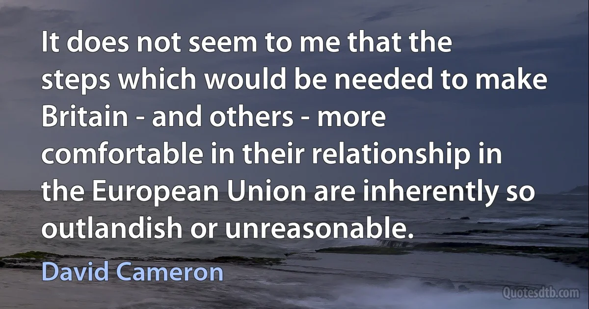 It does not seem to me that the steps which would be needed to make Britain - and others - more comfortable in their relationship in the European Union are inherently so outlandish or unreasonable. (David Cameron)