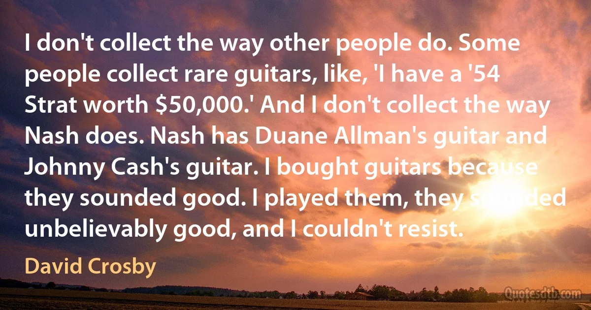 I don't collect the way other people do. Some people collect rare guitars, like, 'I have a '54 Strat worth $50,000.' And I don't collect the way Nash does. Nash has Duane Allman's guitar and Johnny Cash's guitar. I bought guitars because they sounded good. I played them, they sounded unbelievably good, and I couldn't resist. (David Crosby)