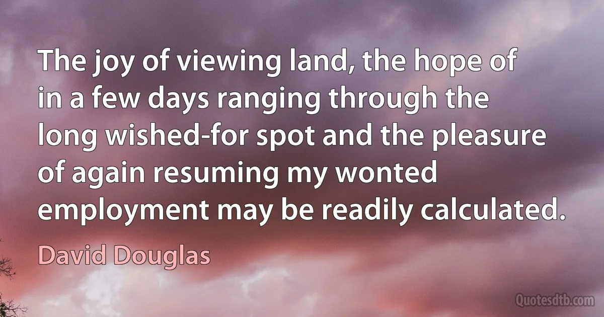 The joy of viewing land, the hope of in a few days ranging through the long wished-for spot and the pleasure of again resuming my wonted employment may be readily calculated. (David Douglas)